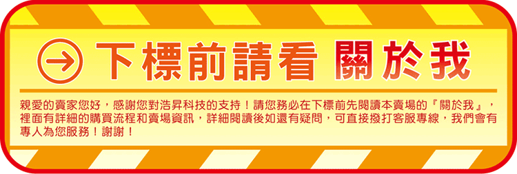下標前請看關於我親愛的賣家您好,感謝您對浩昇科技的支持!請您務必在下標前先閱讀本賣場的關於我」,裡面有詳細的購買流程和賣場資訊,詳細閱讀後如還有疑問,可直接撥打客服專線,我們會有專人為您服務!謝謝!
