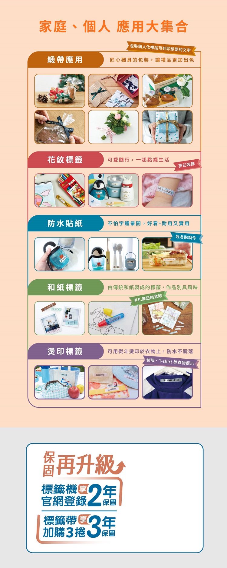 家庭、個人 應用大集合個人化禮品可列印想要的文字緞帶應用匠心獨具的包裝,讓禮品更加出色花紋標籤可愛隨行,一起點綴生活夢幻裝飾防水貼紙不怕字體開,好看、耐用又實用姓名貼製作和紙標籤由傳統和紙製成的標籤,作品別具風味手札筆記創意貼燙印標籤可用熨斗燙印於衣物上,防水不脫落制服、T-shirt 等衣物標示標籤官網登錄2標籤帶加購3捲3年